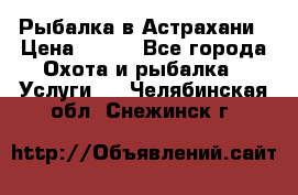 Рыбалка в Астрахани › Цена ­ 500 - Все города Охота и рыбалка » Услуги   . Челябинская обл.,Снежинск г.